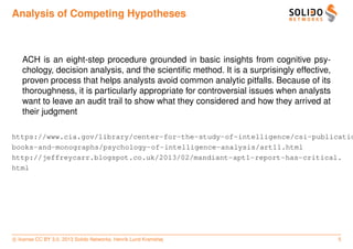 Analysis of Competing Hypotheses



   ACH is an eight-step procedure grounded in basic insights from cognitive psy-
   chology, decision analysis, and the scientiﬁc method. It is a surprisingly effective,
   proven process that helps analysts avoid common analytic pitfalls. Because of its
   thoroughness, it is particularly appropriate for controversial issues when analysts
   want to leave an audit trail to show what they considered and how they arrived at
   their judgment

https://www.cia.gov/library/center-for-the-study-of-intelligence/csi-publicatio
books-and-monographs/psychology-of-intelligence-analysis/art11.html
http://jeffreycarr.blogspot.co.uk/2013/02/mandiant-apt1-report-has-critical.
html




c license CC BY 3.0. 2013 Solido Networks, Henrik Lund Kramshøj                            5
 