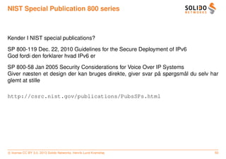 NIST Special Publication 800 series



Kender I NIST special publications?

SP 800-119 Dec. 22, 2010 Guidelines for the Secure Deployment of IPv6
God fordi den forklarer hvad IPv6 er

SP 800-58 Jan 2005 Security Considerations for Voice Over IP Systems
                                                           ˚         ˚
Giver næsten et design der kan bruges direkte, giver svar pa spørgsmal du selv har
glemt at stille

http://csrc.nist.gov/publications/PubsSPs.html




c license CC BY 3.0. 2013 Solido Networks, Henrik Lund Kramshøj                 50
 
