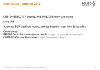 Near future - summer 2013



DNS: DNSSEC, TCP queries, IPv6 DNS, DNS reply-size testing

Mere IPv6:

Automatic BGP blackhole routing, perhaps based on input from Suricata/Bro

Conferences:
RIPE66 Dublin hardcore network people https://ripe66.ripe.net/
OHM2013 Observe Hack Make http://ohm2013.org/




c license CC BY 3.0. 2013 Solido Networks, Henrik Lund Kramshøj             51
 