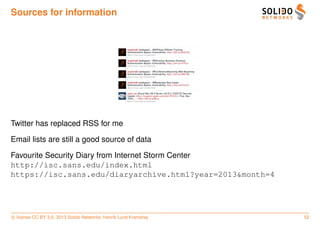 Sources for information




Twitter has replaced RSS for me

Email lists are still a good source of data

Favourite Security Diary from Internet Storm Center
http://isc.sans.edu/index.html
https://isc.sans.edu/diaryarchive.html?year=2013&month=4




c license CC BY 3.0. 2013 Solido Networks, Henrik Lund Kramshøj   52
 