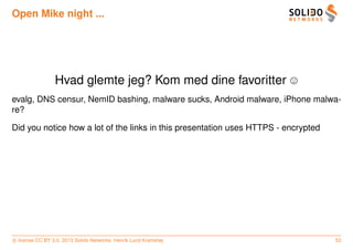 Open Mike night ...




                 Hvad glemte jeg? Kom med dine favoritter
evalg, DNS censur, NemID bashing, malware sucks, Android malware, iPhone malwa-
re?

Did you notice how a lot of the links in this presentation uses HTTPS - encrypted




c license CC BY 3.0. 2013 Solido Networks, Henrik Lund Kramshøj                     53
 