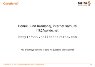 Questions?




                      Henrik Lund Kramshøj, internet samurai
                                  hlk@solido.net
                       http://www.solidonetworks.com


                           You are always welcome to send me questions later via email




c license CC BY 3.0. 2013 Solido Networks, Henrik Lund Kramshøj                          54
 