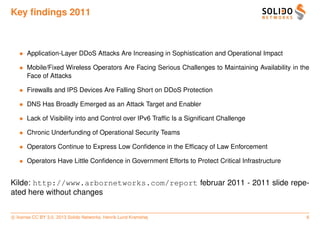 Key ﬁndings 2011



   • Application-Layer DDoS Attacks Are Increasing in Sophistication and Operational Impact

   • Mobile/Fixed Wireless Operators Are Facing Serious Challenges to Maintaining Availability in the
     Face of Attacks

   • Firewalls and IPS Devices Are Falling Short on DDoS Protection

   • DNS Has Broadly Emerged as an Attack Target and Enabler

   • Lack of Visibility into and Control over IPv6 Trafﬁc Is a Signiﬁcant Challenge

   • Chronic Underfunding of Operational Security Teams

   • Operators Continue to Express Low Conﬁdence in the Efﬁcacy of Law Enforcement

   • Operators Have Little Conﬁdence in Government Efforts to Protect Critical Infrastructure


Kilde: http://www.arbornetworks.com/report februar 2011 - 2011 slide repe-
ated here without changes


c license CC BY 3.0. 2013 Solido Networks, Henrik Lund Kramshøj                                     6
 