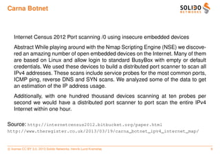 Carna Botnet



   Internet Census 2012 Port scanning /0 using insecure embedded devices
   Abstract While playing around with the Nmap Scripting Engine (NSE) we discove-
   red an amazing number of open embedded devices on the Internet. Many of them
   are based on Linux and allow login to standard BusyBox with empty or default
   credentials. We used these devices to build a distributed port scanner to scan all
   IPv4 addresses. These scans include service probes for the most common ports,
   ICMP ping, reverse DNS and SYN scans. We analyzed some of the data to get
   an estimation of the IP address usage.
   Additionally, with one hundred thousand devices scanning at ten probes per
   second we would have a distributed port scanner to port scan the entire IPv4
   Internet within one hour.

Source: http://internetcensus2012.bitbucket.org/paper.html
http://www.theregister.co.uk/2013/03/19/carna_botnet_ipv4_internet_map/


c license CC BY 3.0. 2013 Solido Networks, Henrik Lund Kramshøj                         8
 