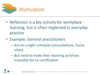 http://learning-layers.eu
• Reflection is a key activity for workplace
learning, but is often neglected in everyday
practice
• Example: General practitioners
– Are on a tight schedule (consultations, home
visits)
– But need to make their learning activities
traceable for re-certification
2
 