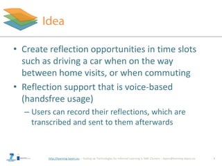 http://learning-layers.eu
• Create reflection opportunities in time slots
such as driving a car when on the way
between home visits, or when commuting
• Reflection support that is voice-based
(handsfree usage)
– Users can record their reflections, which are
transcribed and sent to them afterwards
3
 
