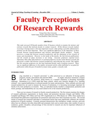 Journal of College Teaching & Learning – December 2004 Volume 1, Number
12
Faculty Perceptions
Of Research RewardsYining Chen, Ohio University
Ashok Gupta, (Email: gupta@ohio.edu), Ohio University
Leon Hoshower, Ohio University
ABSTRACT
This study surveyed 320 faculty members from 10 business schools to examine the intrinsic and
extrinsic rewards that motivate faculty to conduct research. Of the thirteen rewards studied,
receiving or having tenure is the most important reward, while getting a possible administrative
position was the least important. There were significant differences in the importance of these
rewards between tenured-untenured and between male-female faculty members. Faculty
perceives a strong link between research productivity and the attainment of the rewards of
tenure and of promotion. However, in the minds of the faculty, the link between publications
and the reward of salary increases is not strong. Associate professors reported lesser
importance than either full professors or assistant professors on nine of the thirteen rewards and
perceived a weaker link between research productivity and achieving the reward. This implies
that the associate professors are the least motivated faculty rank to perform research. There
was no significant difference in the number of journal articles either published or accepted for
publication within the past 24 months by tenure status, gender, or faculty rank.
INTRODUCTION
eing classified as a “research university” is often perceived as an indication of having quality
programs, faculty, and students (Hu and Gill 2000). As higher education institutions compete
with each other for resources, being known as a research institution is becoming increasingly
important. Hermanson et al. (1995) noted that many schools, which were formerly thought of as “teaching
oriented”, now required publications in refereed journals for tenure and promotion. Since scholarly activities and
research productivity are used to measure the success of institutions, it is becoming increasingly important for
faculty to be more productive in research. Thus, an individual faculty member’s compensation, promotion and
tenure, prestige, and marketability are very much related to his or her research productivity.
B
There are two streams of research on faculty research productivity. The first stream examines the changes
of research publication requirements in faculty tenure and promotion decisions (Cargile and Bublitz 1986;
Campbell and Morgan 1987; Milne and Vent 1987; Englebrecht et al. 1994; Read et al. 1998). These studies have
documented that publication requirements for promotions and tenure have been increased over time. The second
stream of research has examined individual or institutional factors that most significantly influence the research
productivity of faculty members. Certainly, personal characteristics like intelligence, insight, curiosity, and work
ethics have an influence; but other observable and systematic traits such as tenure status, rank, number of years in
academics, gender, discipline, and percentage of time devoted to research can also be important influencers of
scholarly achievement.
1
 