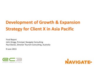 Development of Growth & Expansion
Strategy for Client X in Asia Pacific
Final Report
John Gregg, Principal, Navigate Consulting
Paul Davies, Director Tourism Consulting, Australia
9 June 2013
 