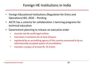 © Copyright Wadhwani Foundation
Foreign HE Institutions in India
• Foreign Educational Institutions (Regulation for Entry and
Operations) Bill, 2010 - Pending
• AICTE has a scheme for collaboration / twinning programs for
technical education
• Government planning to release an executive order
• must be not-for-profit legal entities
• have been in existence for at least 20 years
• registered by an accrediting agency of the country concerned or by an
internationally accepted system of accreditation
• maintain a corpus of at least Rs. 25 Crores
30
 