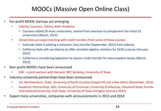 © Copyright Wadhwani Foundation
MOOCs (Massive Open Online Class)
• For-profit MOOC startups are emerging
• Udacity, Coursera, Udemy, Kahn Academy
• Coursera added 29 more universities, several from overseas to complement the initial 33
universities (March, 2013)
• Universities are experimenting with credit transfers from some of these courses
• Colorado State is piloting a computer class transfer (September, 2012) from Udacity
• California State will use Udacity to offer remedial algebra, statistics for $150 a course (January
2012)
• California is considering legislation to require credit transfer for overcrowded classes (March,
2013)
• Non-profit MOOCs have been announced
• EdX – a joint venture with Harvard, MIT, Berkeley, University of Texas
• Industry-university partnerships have been announced
• 2U: Northwestern, Duke, University of North Carolina Chapel Hill and a few others (November, 2012)
• Academic Partnerships: ASU, University of Cincinnati, University of Arkansas, Cleveland State, Florida
International University, Utah State, University of Texas Arlington (January 2013)
• Expect more universities, companies with announcements in 2013 and 2014
34
 