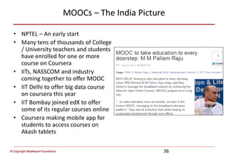 © Copyright Wadhwani Foundation
MOOCs – The India Picture
• NPTEL – An early start
• Many tens of thousands of College
/ University teachers and students
have enrolled for one or more
course on Coursera
• IITs, NASSCOM and industry
coming together to offer MOOC
• IIT Delhi to offer big data course
on coursera this year
• IIT Bombay joined edX to offer
some of its regular courses online
• Coursera making mobile app for
students to access courses on
Akash tablets
36
 