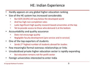 © Copyright Wadhwani Foundation
HE: Indian Experience
• Hardly appears on any global higher education ranking
• Size of the HE system has increased considerably
• But GER (18.8%) still way below the developed world
• And has high non-completion rates
• Lacks Significant high-quality research based universities at the top
• Yet to provide access to those who demand it at the bottom
• Accountability and quality assurance
• Does not encourage quality
• Negligible faculty development (pre-service and in-service)
• One of the top exporters of students
• Sends 2nd highest number of students abroad for studies
• Few meaningful formal overseas relationships or links
• Unsubsidised private higher education sector is rapidly expanding
• But education remains not-for-profit sector
• Foreign universities interested to enter India
9
 