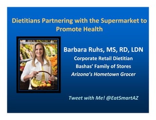 Dietitians Partnering with the Supermarket toDietitians Partnering with the Supermarket to
Promote HealthPromote Health
Barbara Ruhs, MS, RD, LDNBarbara Ruhs, MS, RD, LDN
Corporate Retail DietitianCorporate Retail DietitianCorporate Retail DietitianCorporate Retail Dietitian
BashasBashas’ Family of Stores’ Family of Stores
Arizona’s Hometown GrocerArizona’s Hometown Grocer
Tweet with Me! @EatSmartAZ
 