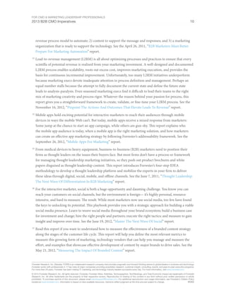 For CMO & Marketing Leadership Professionals
2013 B2B CMO Imperatives 10
Forrester Research, Inc. (Nasdaq: FORR) is an independent research company that provides pragmatic and forward-thinking advice to global leaders in business and technology.
Forrester works with professionals in 17 key roles at major companies providing proprietary research, customer insight, consulting, events, and peer-to-peer executive programs.
For more than 29 years, Forrester has been making IT, marketing, and technology industry leaders successful every day. For more information, visit www.forrester.com.
© 2013 Forrester Research, Inc. All rights reserved. Forrester, Forrester Wave, RoleView, Technographics, TechRankings, and Total Economic Impact are trademarks of Forrester
Research, Inc. All other trademarks are the property of their respective owners. Reproduction or sharing of this content in any form without prior written permission is strictly
prohibited. To purchase reprints of this document, please email clientsupport@forrester.com. For additional reproduction and usage information, see Forrester’s Citation Policy
located at www.forrester.com. Information is based on best available resources. Opinions reflect judgment at the time and are subject to change. 90362
revenue process model to automate; 2) content to support the message and responses; and 3) a marketing
organization that is ready to support the technology. See the April 26, 2011, “B2B Marketers Must Better
Prepare For Marketing Automation” report.
23
	Lead-to-revenue management (L2RM) is all about optimizing processes and practices to ensure that every
scintilla of potential revenue is realized from your marketing investment. A well-designed and documented
L2RM process enables scalability, roots out excess cost, improves marketing execution, and provides the
basis for continuous incremental improvement. Unfortunately, too many L2RM initiatives underperform
because marketing execs devote inadequate attention to process definition and management. Perhaps an
equal number stalls because the attempt to fully document the current state and define the future state
leads to analysis-paralysis. Even seasoned marketing execs find it difficult to lead their teams to the right
mix of marketing creativity and process rigor. Whatever the reason behind your passion for process, this
report gives you a straightforward framework to create, validate, or fine-tune your L2RM process. See the
November 16, 2012, “Pinpoint The Actions And Outcomes That Elevate Leads To Revenue” report.
24
	Mobile apps hold exciting potential for interactive marketers to reach their audiences through mobile
devices in ways the mobile Web can’t. But today, mobile apps receive a mixed response from marketers:
Some jump at the chance to start an app campaign, while others are gun-shy. This report explains who
the mobile app audience is today, when a mobile app is the right marketing solution, and how marketers
can create an effective app marketing strategy by following Forrester’s addressability framework. See the
September 26, 2012, “Mobile Apps For Marketing” report.
25
	From medical devices to heavy equipment, business-to-business (B2B) marketers need to position their
firms as thought leaders on the issues their buyers face. But most firms don’t have a process or framework
for managing thought leadership marketing initiatives, so they push out product brochures and white
papers disguised as thought leadership content. This report introduces Forrester’s four-step IDEA
methodology to develop a thought leadership platform and mobilize the experts in your firm to deliver
these ideas through digital, social, mobile, and offline channels. See the June 7, 2011, “Thought Leadership:
The Next Wave Of Differentiation In B2B Marketing” report.
26
	For the interactive marketer, social is both a huge opportunity and daunting challenge. You know you can
reach your customers on social channels, but the environment is foreign— it’s highly personal, resource-
intensive, and hard to measure. The result: While most marketers now use social media, too few have found
the keys to unlocking its potential. This playbook provides you with a strategic approach for building a viable
social media presence. Learn to weave social media throughout your brand ecosystem; build a business case
for investment and change; hire the right people and partners; execute the right tactics; and measure to gain
insight and improve over time. See the June 19, 2012, “Master The Next Wave Of Social” report.
27
	Read this report if you want to understand how to measure the effectiveness of a branded content strategy
along the stages of the customer life cycle. This report will help you define the most relevant metrics to
measure this growing form of marketing, technology vendors that can help you manage and measure the
effort, and examples that showcase effective development of content by major brands to drive sales. See the
May 21, 2012, “Measuring The Impact Of Branded Content” report.
 