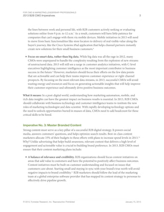 For CMO & Marketing Leadership Professionals
2013 B2B CMO Imperatives 3
© 2013, Forrester Research, Inc. Reproduction Prohibited January 15, 2013
the lines between work and personal life, with B2B customers actively seeking or evaluating
solutions online from 9 p.m. to 12 a.m.7
As a result, customers will have little patience for
companies that can’t engage with them via mobile devices. Mobile initiatives in 2013 will need
to move from basic functionalities like store locators to delivery of real visible value along the
buyer’s journey, like the Cisco Systems iPad application that helps channel partners instantly
create new solutions for their small business customers.8
■	Focus on smart data, rather than big data. While big data was all the rage in 2012, many
CMOs were unprepared to handle the complexity resulting from the explosion of new streams
of unstructured data. 2013 will still see a surge in customer analytics initiatives, with C-level
executives highlighting customer intelligence as the most important contributor to business
success in the future.9
However, marketers should focus their efforts on the few data points
that are actionable and can help their teams improve customer experience or right-channel
prospects. By focusing on the most relevant data streams, in 2013, successful CMOs will avoid
wasting energy and resources and focus on generating actionable insights that will help improve
their customer experience and ultimately drive positive business outcomes.
What it means: In a post-digital world, understanding how marketing automation, mobile, and
rich data insights can have the greatest impact on business results is essential. In 2013, B2B CMOs
should collaborate with business technology and customer intelligence teams to institute the new
roles of marketing technologist and data scientist. With rapidly developing technology options and
the need to unlock opportunities buried in masses of data, CMOs need to add headcount for these
critical skills to be hired.
Imperative No. 3: Master Branded Content
Strong content must serve as a key pillar of a successful B2B digital strategy. It powers social
media, answers customers’ questions, and helps optimize search results. Best-in-class content
marketers allocate 33% of their budgets to these efforts with plans to increase spend levels in 2013.10
Why? Unlike advertising that helps build awareness, relevant content that delivers a high level of
engagement and actionable value is crucial to building brand preference. In 2013, B2B CMOs must
ensure that their content marketing plans include:
■	A balance of relevance and credibility. B2B organizations should focus content initiatives on
areas that add value to customers and have the potential to positively affect business outcomes.
Content initiatives must be built on customer understanding and focused on issues that
customers care about. Starting small and staying in sync with your brand’s true north will avoid
negative impacts to brand credibility.11
B2B marketers should follow the lead of the marketing
team at a global enterprise software provider that has mapped its content strategy to personas to
effectively drive pipeline growth.
 