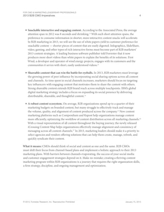 For CMO & Marketing Leadership Professionals
2013 B2B CMO Imperatives 4
© 2013, Forrester Research, Inc. Reproduction Prohibited January 15, 2013
■	Snackable interactive and engaging content. According to the Associated Press, the average
attention span in 2012 was 8 seconds and shrinking.12
With such short attention spans, the
preference to consume information in shorter, more interactive content snacks will accelerate.
In B2B marketing in 2013, we will see the use of white papers yield to customer preference for
snackable content — shorter pieces of content that are easily digested. Infographics, SlideShare,
video, gaming, and other types of rich interactive forms must become part of B2B marketers’
2013 content strategies. A leading business software publisher told Forrester that it now
produces more short videos than white papers to explain the benefits of its solutions. First
Wind, a developer and operator of wind energy projects, engages with its customers and the
communities it serves with short, easily understood videos.13
■	Shareable content that can win the battle for eyeballs. In 2013, B2B marketers must leverage
the growing power of peer influence by incorporating social sharing options across all content
and channels. As time spent in social channels increases, marketers should focus on targeting
key influencers with engaging content that motivates them to share the content with others.
Strong shareable content extends B2B brand reach across multiple touchpoints. IBM’s global
digital marketing strategy includes a focus on expanding its social presence by delivering
distributable, shareable, and thoughtful content.14
■	A robust content ecosystem. On average, B2B organizations spend up to a quarter of their
marketing budgets on branded content, but many struggle to effectively track and manage
the volume, quality, and alignment of content produced across the company.15
New content
marketing platforms such as Compendium and Kapost help organizations manage content
more efficiently, optimizing the workflow of content distribution across all marketing channels.16
With a visual representation of all content throughout the buying journey, the newly released
iCrossing Content Map helps organizations effectively manage alignment and consistency of
messaging across all content channels.17
In 2013, marketing leaders should make it a priority to
select agencies and vendors offering solutions that can help them create, manage, refresh, and
quickly syndicate their content.
What it means: CMOs should think of social and content as one and the same. B2B CMOs
must shift their focus from channel-based plans and implement a holistic approach to their 2013
marketing plans. With barriers between channels evaporating, the success of your social media
and customer engagement strategies depend on it. Make no mistake; creating a thriving content
marketing program within B2B organizations is a journey that requires the right organization skills,
a firm strategy, discipline, and ongoing management and optimization.
 