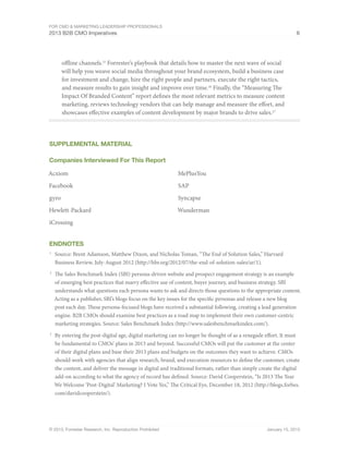 For CMO & Marketing Leadership Professionals
2013 B2B CMO Imperatives 6
© 2013, Forrester Research, Inc. Reproduction Prohibited January 15, 2013
offline channels.25
Forrester’s playbook that details how to master the next wave of social
will help you weave social media throughout your brand ecosystem, build a business case
for investment and change, hire the right people and partners, execute the right tactics,
and measure results to gain insight and improve over time.26
Finally, the “Measuring The
Impact Of Branded Content” report defines the most relevant metrics to measure content
marketing, reviews technology vendors that can help manage and measure the effort, and
showcases effective examples of content development by major brands to drive sales.27
Supplemental Material
Companies Interviewed For This Report
Acxiom
Facebook
gyro
Hewlett-Packard
iCrossing
MePlusYou
SAP
Syncapse
Wunderman
Endnotes
1
	 Source: Brent Adamson, Matthew Dixon, and Nicholas Toman, “The End of Solution Sales,” Harvard
Business Review, July-August 2012 (http://hbr.org/2012/07/the-end-of-solution-sales/ar/1).
2
	 The Sales Benchmark Index (SBI) persona-driven website and prospect engagement strategy is an example
of emerging best practices that marry effective use of content, buyer journey, and business strategy. SBI
understands what questions each persona wants to ask and directs those questions to the appropriate content.
Acting as a publisher, SBI’s blogs focus on the key issues for the specific personas and release a new blog
post each day. These persona-focused blogs have received a substantial following, creating a lead generation
engine. B2B CMOs should examine best practices as a road map to implement their own customer-centric
marketing strategies. Source: Sales Benchmark Index (http://www.salesbenchmarkindex.com/).
3
	 By entering the post-digital age, digital marketing can no longer be thought of as a renegade effort. It must
be fundamental to CMOs’ plans in 2013 and beyond. Successful CMOs will put the customer at the center
of their digital plans and base their 2013 plans and budgets on the outcomes they want to achieve. CMOs
should work with agencies that align research, brand, and execution resources to define the customer, create
the content, and deliver the message in digital and traditional formats, rather than simply create the digital
add-on according to what the agency of record has defined. Source: David Cooperstein, “Is 2013 The Year
We Welcome ‘Post-Digital’ Marketing? I Vote Yes,” The Critical Eye, December 18, 2012 (http://blogs.forbes.
com/davidcooperstein/).
 