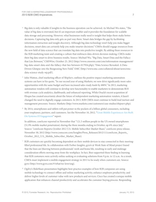 For CMO & Marketing Leadership Professionals
2013 B2B CMO Imperatives 7
© 2013, Forrester Research, Inc. Reproduction Prohibited January 15, 2013
4
	 Big data is only valuable if insights to the business operation can be achieved. As Michael Wu states, “The
value of big data is overrated, but it’s an important enabler and it provides the foundation for scalable
data storage and processing. However, what businesses really need is insight that helps them make better
decisions. Capturing big data only gets us part way there. Smart data bridges the gap by facilitating
information extraction and insight discovery. Although big data technology won’t help you make bigger
decisions, smart data can certainly help you make smarter decisions.” CMOs should engage resources from
the new field of data science that can translate big data into predictive insight. By adding these resources to
the B2B marketing team and creating a culture that embraces data-driven decision-making, CMOs make
their big data smart to drive business results. Source: Michael Wu, “Big Data, Smart Data and the Fallacy
that Lies Between,” CMSWire, October 25, 2012 (http://www.cmswire.com/cms/information-management/
big-data-smart-data-and-the-fallacy-that-lies-between-017956.php); “Data Science Revealed: A Data-
Driven Glimpse into the Burgeoning New Field,” EMC (http://www.emc.com/collateral/about/news/emc-
data-science-study-wp.pdf).
5
	 John Watton, chief marketing officer of ShipServ, outlines the positive impact marketing automation
systems can have in his quote, “In our second year of using Marketo, we now drive significantly more sales
opportunities with the same budget and have increased sales-ready leads by 400%.” In 2013, marketing
automation vendors will continue to develop new functionality to enable marketers to demonstrate ROI
with revenue-cycle analytics, dashboards, and enhanced reporting. While Oracle’s recent acquisition of
Eloqua has created uncertainty about the future of independent marketing automation vendors, it hasn’t
changed the need to digitally engage customers. In 2013, B2B CMOs must continue to build lead nurture and
management processes. Source: Marketo (http://www.marketo.com/customers/case-studies/shipserv.php).
6
	 By 2014, smartphones and tablets will put power in the pockets of a billion global consumers, including
your employees, partners, and customers. See the November 16, 2012, “Great Mobile Experiences Are Built
On Systems Of Engagement” report.
In addition, comScore reported in November that “121.3 million people in the US owned smartphones
(51.9% mobile market penetration) during the three months ending in October, up 6% since July.”
Source: “comScore Reports October 2012 U.S. Mobile Subscriber Market Share,” comScore press release,
November 30, 2012 (http://www.comscore.com/Insights/Press_Releases/2012/11/comScore_Reports_
October_2012_U.S._Mobile_Subscriber_Market_Share).
7
	 B2B customers are quickly becoming dependent on their mobile devices to stay connected in their meeting-
filled professional life. In collaboration with Forbes Insights, gyro’s @ Work State of Mind project found
that the lines are blurring between professionals’ work and home life, resulting in early and midstage
consideration efforts moving away from the workplace. In fact, Bizo supported these finding in learning
that B2B customers were actively online seeking or evaluating solutions from 9 p.m. to 12 a.m. As a result,
CMOs must implement a mobile engagement strategy in 2013 to be ready when customers are. Source:
gyro (http://www.gyro.com/#/what/we-love/usg).
8
	 Ogilvy’s SlideShare presentation highlights best-practice examples of how B2B companies are using
mobile technology to connect offline and online marketing activity, enhance employee productivity, and
deliver higher levels of customer value with new products and services. Cisco has created a unique mobile
application that enhances channel productivity and accelerates the customer buying process. Responding
 