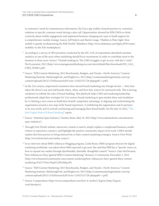 For CMO & Marketing Leadership Professionals
2013 B2B CMO Imperatives 8
© 2013, Forrester Research, Inc. Reproduction Prohibited January 15, 2013
to customers’ needs for instantaneous information, the Cisco app enables channel partners to customize
solutions to specific customer needs during a sales call. Opportunities abound for B2B CMOs to think
creatively about mobile engagement and implement business-changing test cases to build support for
a comprehensive mobile strategy. Source: Jeff Stokvis and Martin Lange, “Hidden in Plain Sight: How
mobile is quietly revolutionizing the B2B World,” SlideShare (http://www.slideshare.net/OgilvyWW/smart-
mobility-in-the-b2b-marketplace).
9
	 According to a survey of 389 executives conducted by the EIU, 41% of respondents identified customer
analytics as one of the areas where marketing should focus investments in order to contribute most to the
business in three years. Source: “Outside looking in: The CMO struggles to get in sync with the C-suite,”
The Economist, 2012 (http://www.managementthinking.eiu.com/sites/default/files/downloads/EIU_SAS_
CMO_WEBr1.pdf).
10
	Source: “B2B Content Marketing: 2013 Benchmarks, Budgets, and Trends—North America,” Content
Marketing Institute, MarketingProfs, and Brightcove, 2013 (http://contentmarketinginstitute.com/wp-
content/uploads/2012/11/b2bresearch2013cmi-121023151728-phpapp01-1.pdf).
11
	In the 21st century, empowered consumers have steered brand marketing into foreign terrain — they have
taken the driver’s seat and told brands where, when, and how they want to be interacted with. This is forcing
marketers to rethink the rules of brand building. This playbook helps CMO and marketing leadership
professionals adapt their strategies for 21st century brand marketing to gain market share and mindshare
by 1) charting a new course to build their brand’s competitive advantage; 2) aligning and orchestrating the
organization around a new map of the brand experience; 3) mobilizing the organization and its partners
to its true north; and 4) actively monitoring and managing their brand health. See the July 19, 2012, “The
Post-Digital Rules Of Brand Building” report.
12
	Source: “Attention Span Statistics,” Statistic Brain, May 16, 2012 (http://www.statisticbrain.com/attention-
span-statistics/).
13
	Through First Wind’s website, interactive content is used to simply explain a complicated business, enable
visitors to experience a project, and highlight the positive community impact of its work. CMOs should
explore this best practice to bring interactivity to their content marketing strategies. Source: First Wind
(http://www.firstwind.com/media-center/).
14
	In an interview about IBM’s influencer blogging program, Leslie Reiser, IBM’s program director for digital
marketing worldwide, was asked where IBM expected to go next. She said that IBM has a “specific vision on
how to expand our market through distributable, shareable, thoughtful content.” Source: Clare McDermott,
“How Influencers Have Ignited IBM’s Content Marketing,” Business 2 Community, December 5, 2012
(http://www.business2community.com/content-marketing/how-influencers-have-ignited-ibms-content-
marketing-0343175#xrcWqitCLHS43k0q.99).
15
	Source: “B2B Content Marketing: 2013 Benchmarks, Budgets, and Trends—North America,” Content
Marketing Institute, MarketingProfs, and Brightcove, 2013 (http://contentmarketinginstitute.com/wp-
content/uploads/2012/11/b2bresearch2013cmi-121023151728-phpapp01-1.pdf).
16
	Source: Compendium (http://www.compendium.com/how-it-works/); Kapost (http://kapost.
com/#product).
 