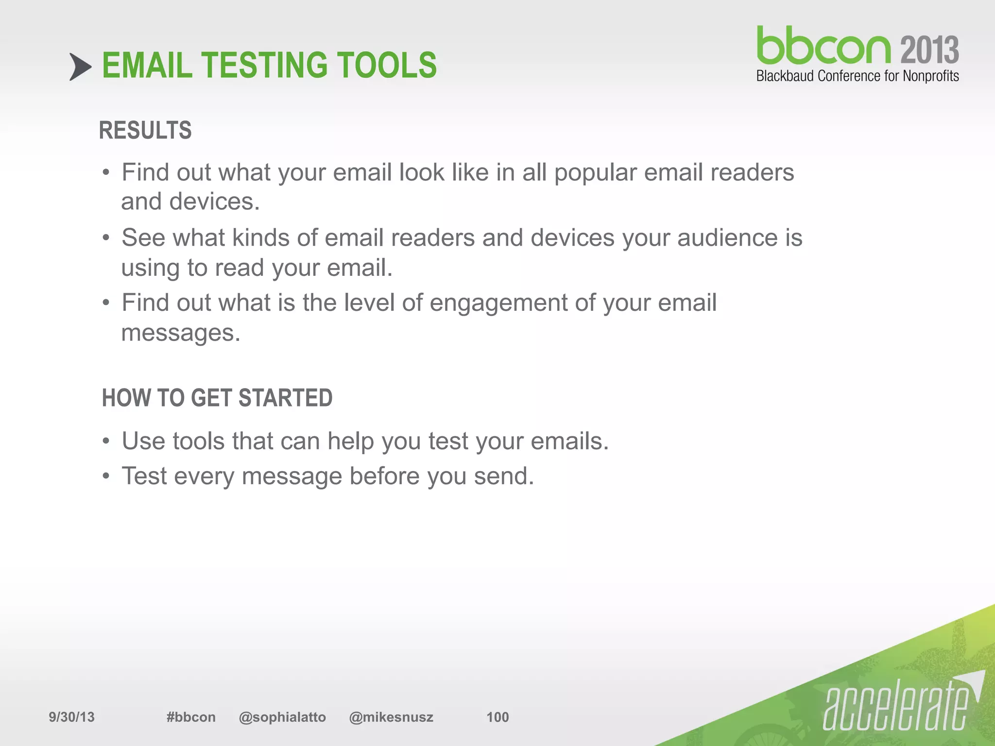 9/30/13 #bbcon @sophialatto @mikesnusz 100
EMAIL TESTING TOOLS
RESULTS
•  Find out what your email look like in all popular email readers
and devices.
•  See what kinds of email readers and devices your audience is
using to read your email.
•  Find out what is the level of engagement of your email
messages.
HOW TO GET STARTED
•  Use tools that can help you test your emails.
•  Test every message before you send.
 
