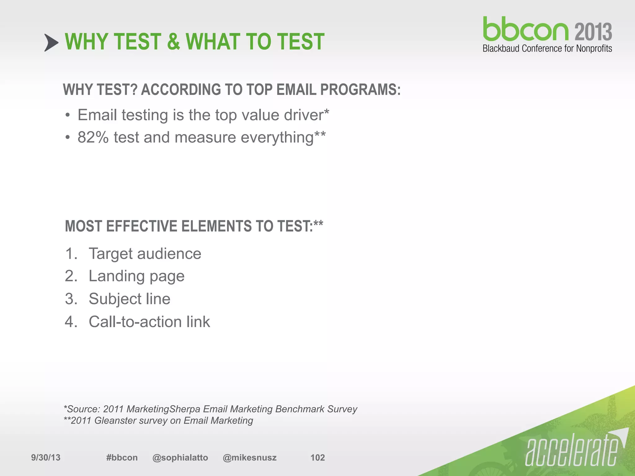 9/30/13 #bbcon @sophialatto @mikesnusz 102
WHY TEST & WHAT TO TEST
WHY TEST? ACCORDING TO TOP EMAIL PROGRAMS:
•  Email testing is the top value driver*
•  82% test and measure everything**
MOST EFFECTIVE ELEMENTS TO TEST:**
1.  Target audience
2.  Landing page
3.  Subject line
4.  Call-to-action link
*Source: 2011 MarketingSherpa Email Marketing Benchmark Survey
**2011 Gleanster survey on Email Marketing
 
