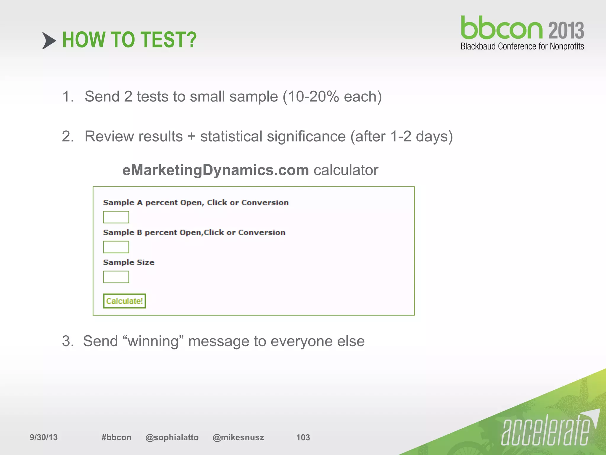 9/30/13 #bbcon @sophialatto @mikesnusz 103
HOW TO TEST?
1.  Send 2 tests to small sample (10-20% each)
2.  Review results + statistical significance (after 1-2 days)
eMarketingDynamics.com calculator
3. Send “winning” message to everyone else
 