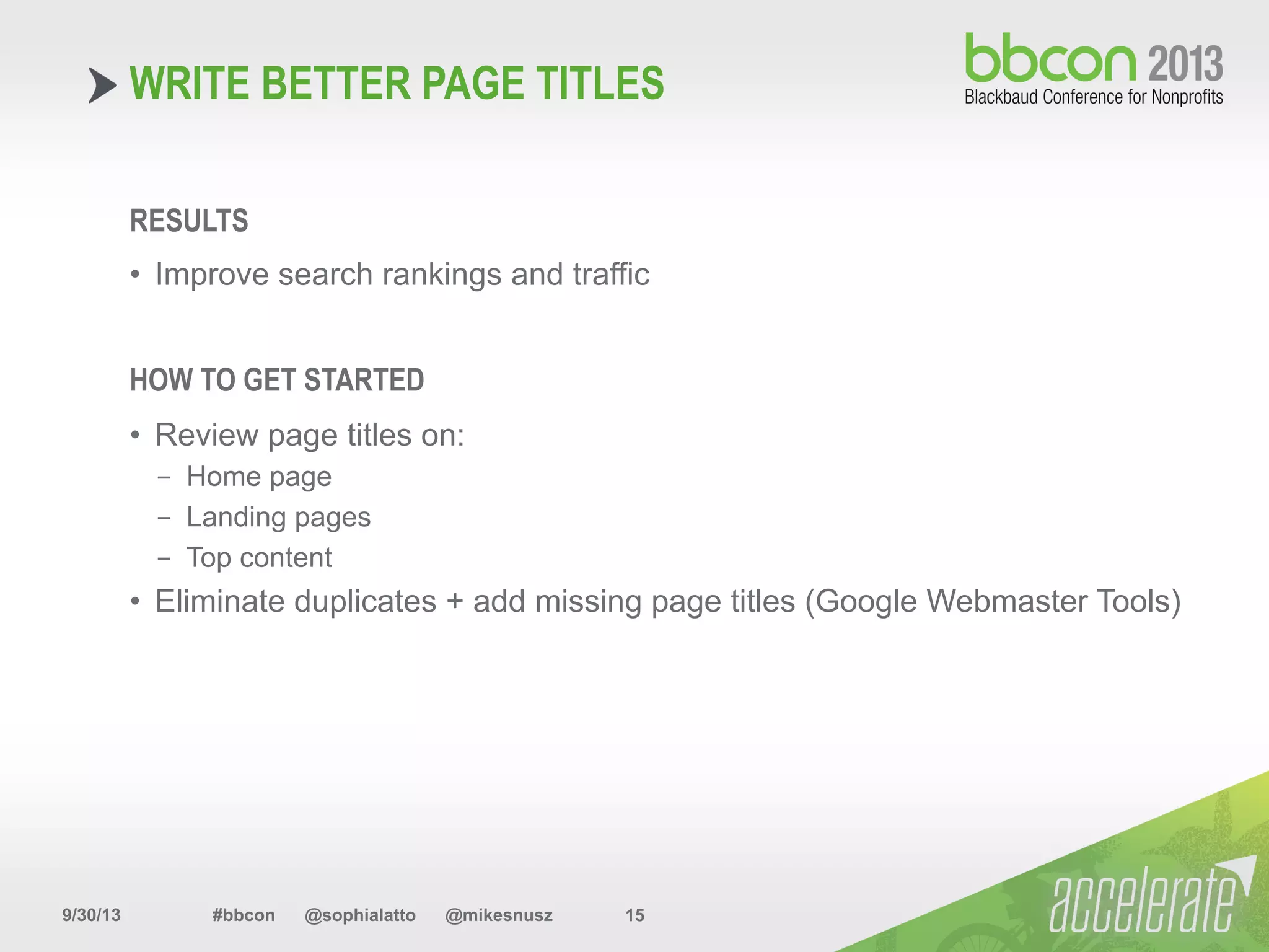 9/30/13 #bbcon @sophialatto @mikesnusz 15
WRITE BETTER PAGE TITLES
RESULTS
•  Improve search rankings and traffic
HOW TO GET STARTED
•  Review page titles on:
-  Home page
-  Landing pages
-  Top content
•  Eliminate duplicates + add missing page titles (Google Webmaster Tools)
 