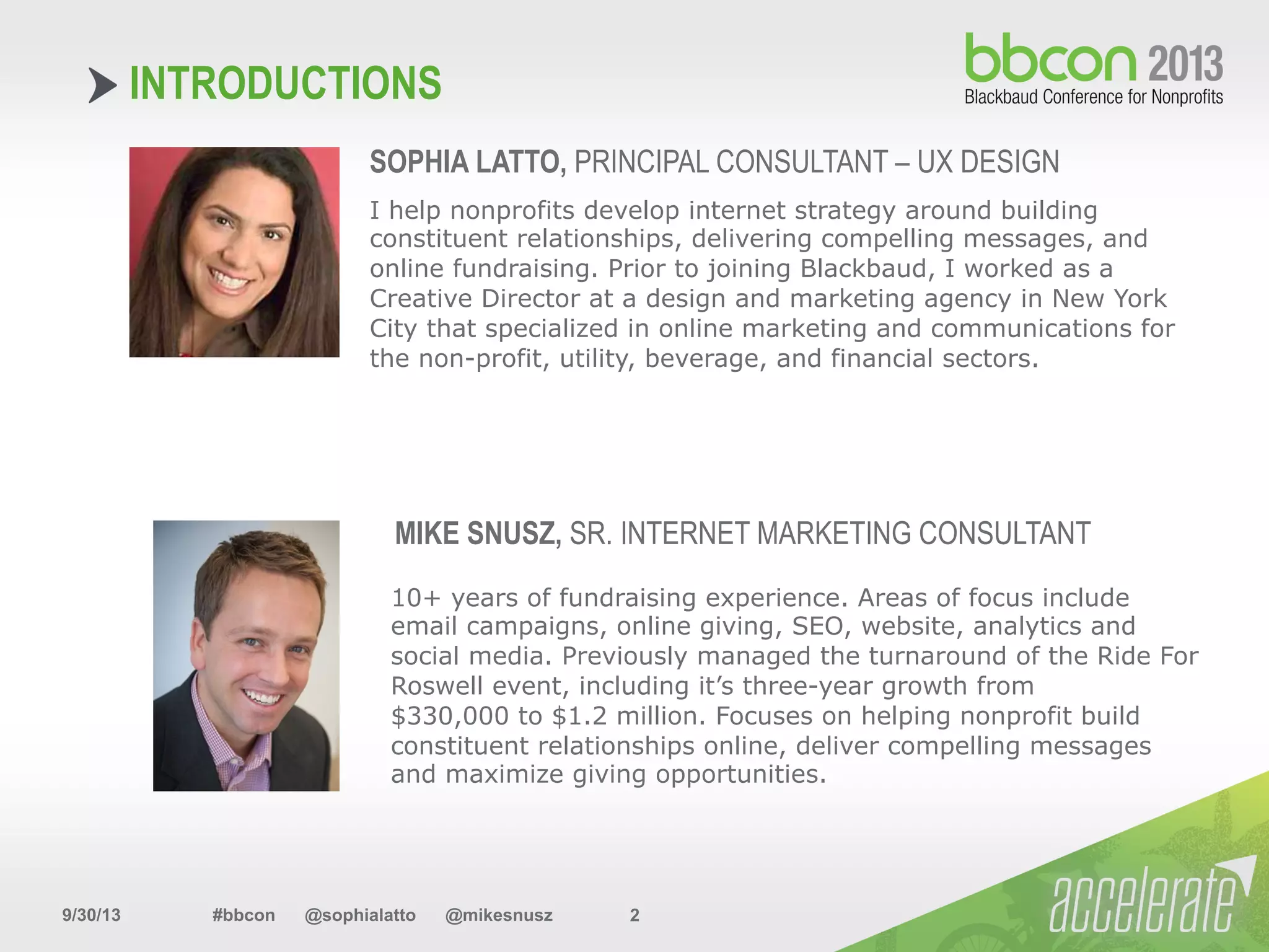 9/30/13 #bbcon @sophialatto @mikesnusz 2
INTRODUCTIONS
SOPHIA LATTO, PRINCIPAL CONSULTANT – UX DESIGN
I help nonprofits develop internet strategy around building
constituent relationships, delivering compelling messages, and
online fundraising. Prior to joining Blackbaud, I worked as a
Creative Director at a design and marketing agency in New York
City that specialized in online marketing and communications for
the non-profit, utility, beverage, and financial sectors.
MIKE SNUSZ, SR. INTERNET MARKETING CONSULTANT
10+ years of fundraising experience. Areas of focus include
email campaigns, online giving, SEO, website, analytics and
social media. Previously managed the turnaround of the Ride For
Roswell event, including it’s three-year growth from
$330,000 to $1.2 million. Focuses on helping nonprofit build
constituent relationships online, deliver compelling messages
and maximize giving opportunities.
 