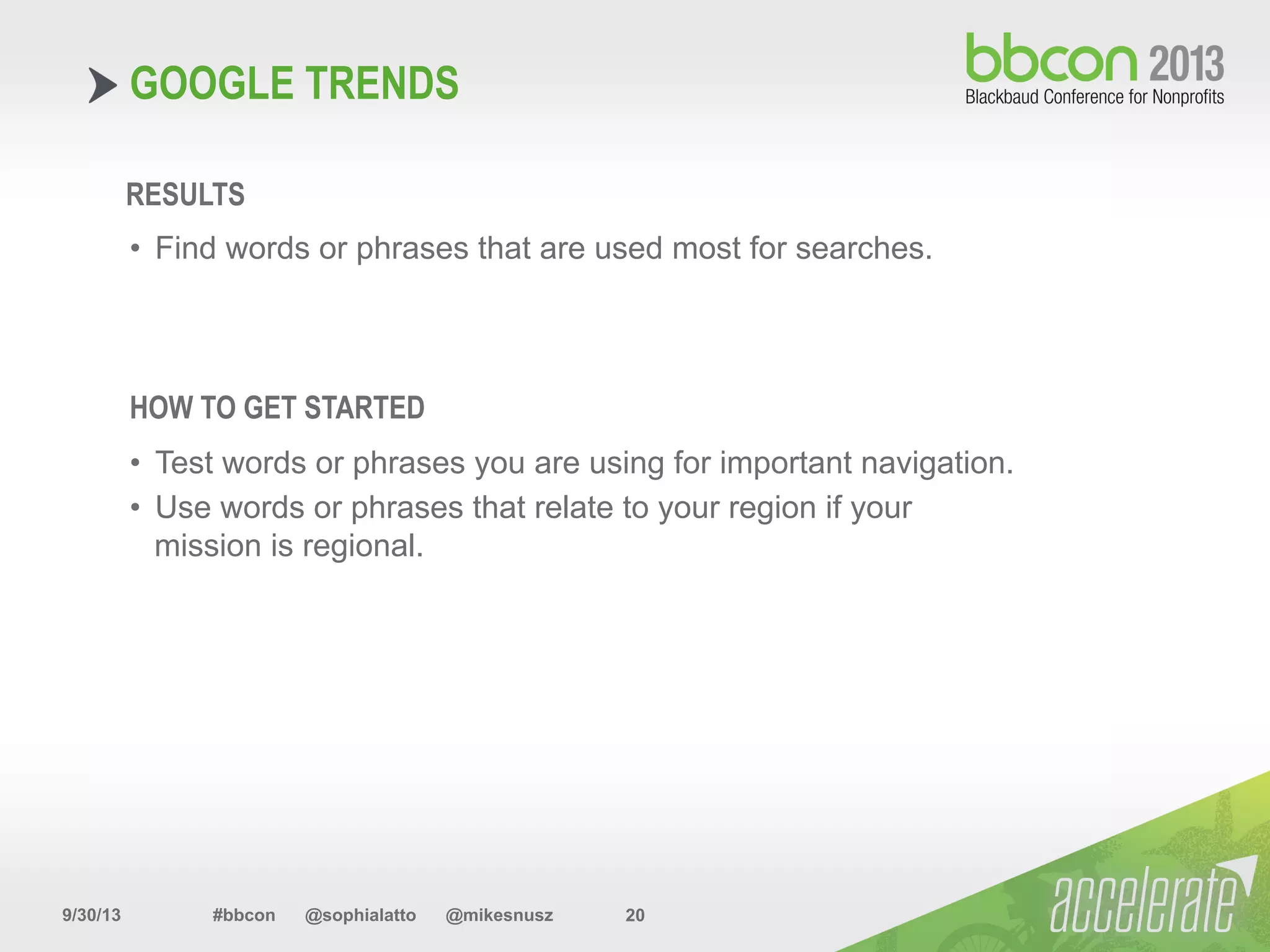 9/30/13 #bbcon @sophialatto @mikesnusz 20
GOOGLE TRENDS
RESULTS
•  Find words or phrases that are used most for searches.
HOW TO GET STARTED
•  Test words or phrases you are using for important navigation.
•  Use words or phrases that relate to your region if your
mission is regional.
 