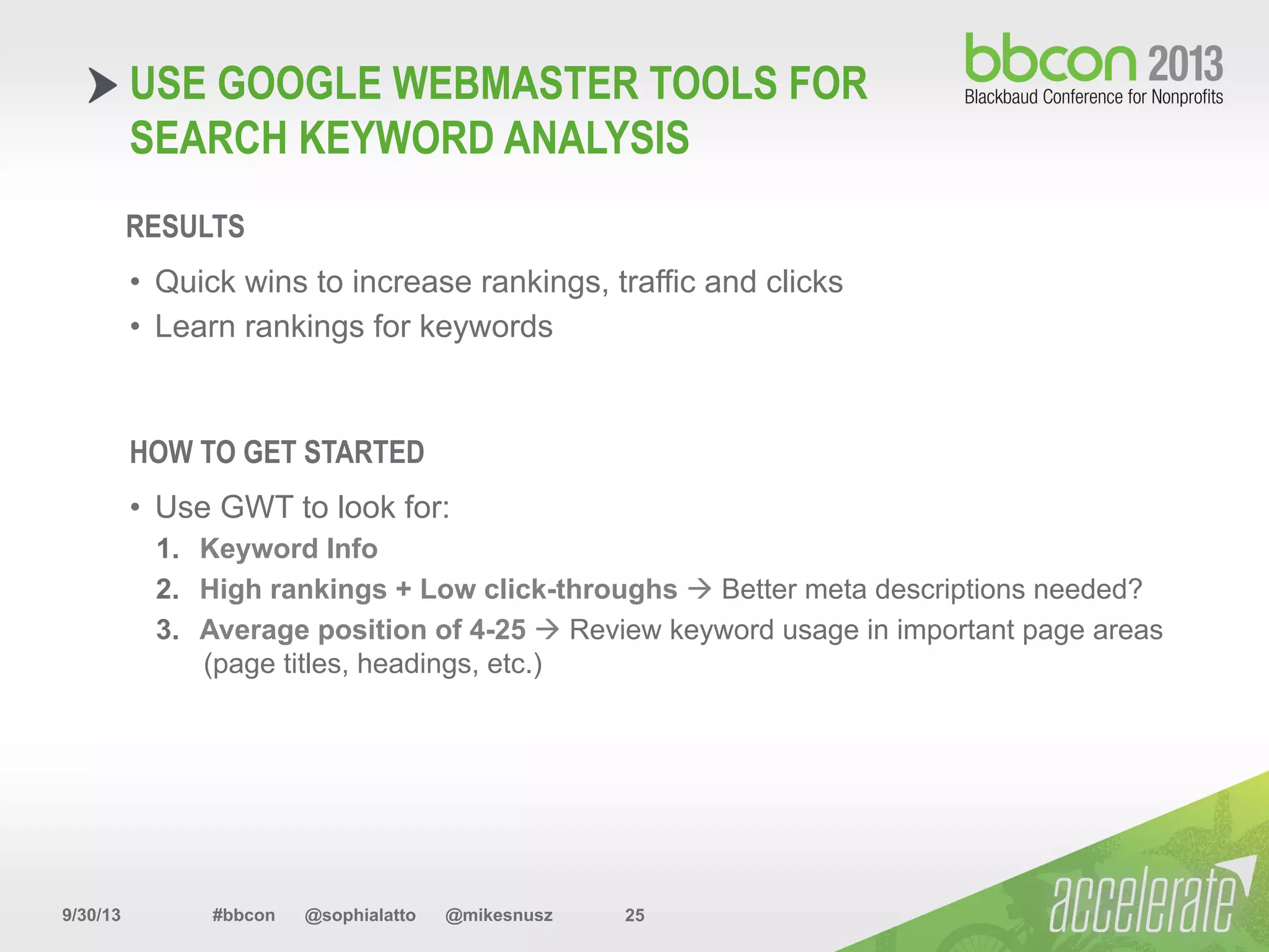 9/30/13 #bbcon @sophialatto @mikesnusz 25
USE GOOGLE WEBMASTER TOOLS FOR
SEARCH KEYWORD ANALYSIS
RESULTS
•  Quick wins to increase rankings, traffic and clicks
•  Learn rankings for keywords
HOW TO GET STARTED
•  Use GWT to look for:
1.  Keyword Info
2.  High rankings + Low click-throughs à Better meta descriptions needed?
3.  Average position of 4-25 à Review keyword usage in important page areas
(page titles, headings, etc.)
 