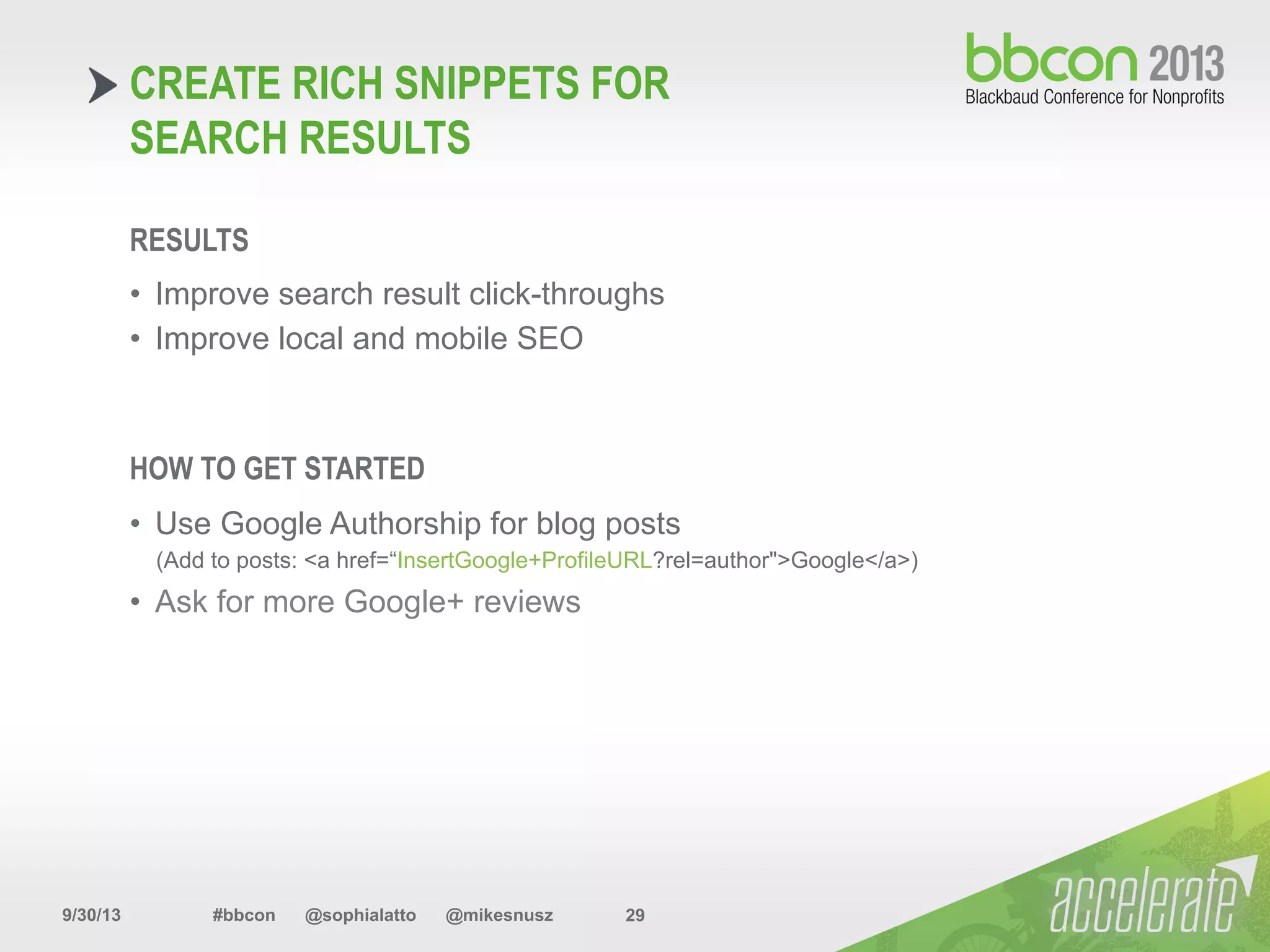 9/30/13 #bbcon @sophialatto @mikesnusz 29
CREATE RICH SNIPPETS FOR
SEARCH RESULTS
RESULTS
•  Improve search result click-throughs
•  Improve local and mobile SEO
HOW TO GET STARTED
•  Use Google Authorship for blog posts
(Add to posts: <a href=“InsertGoogle+ProfileURL?rel=author">Google</a>)
•  Ask for more Google+ reviews
 