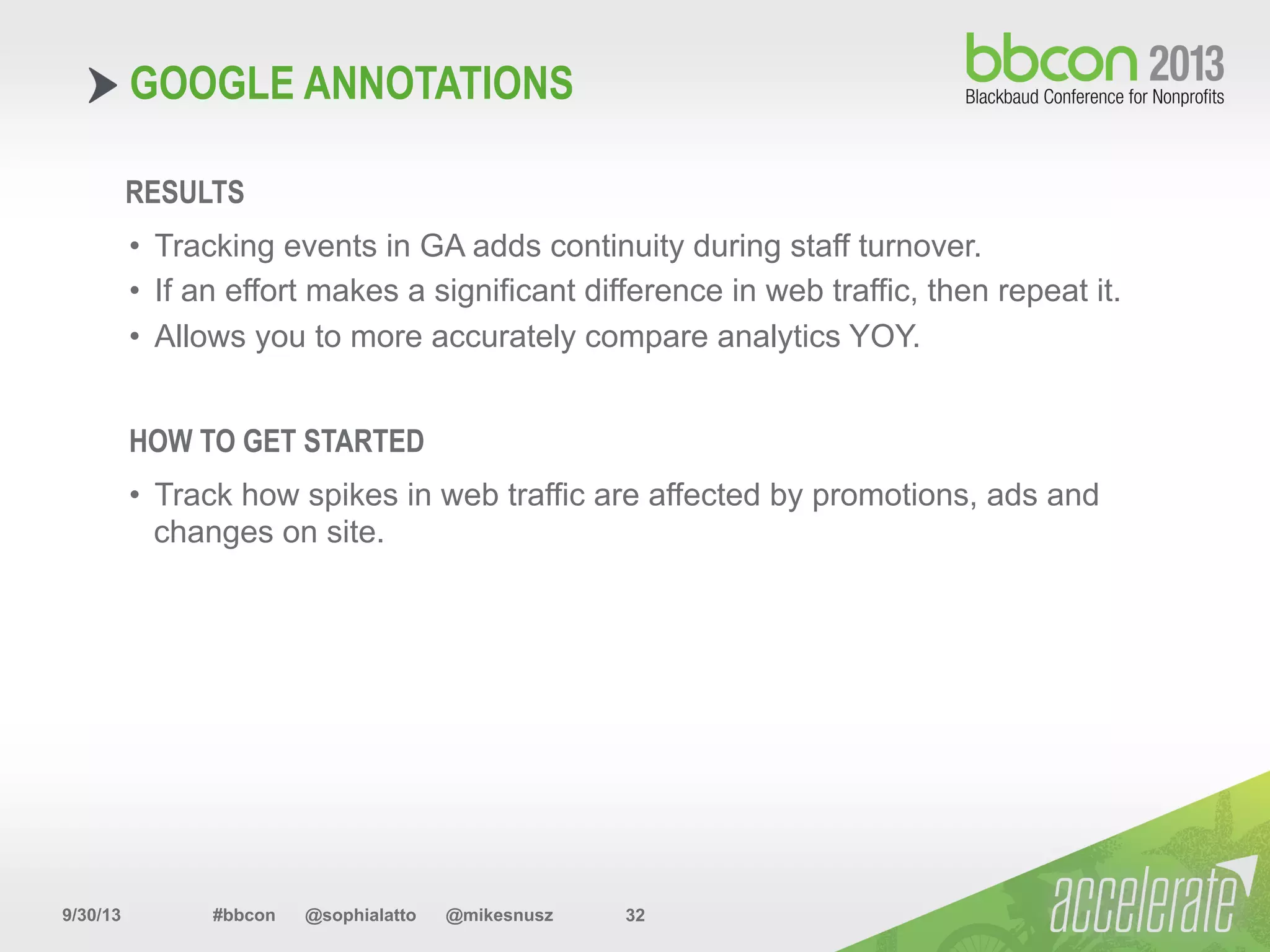 9/30/13 #bbcon @sophialatto @mikesnusz 32
GOOGLE ANNOTATIONS
RESULTS
•  Track how spikes in web traffic are affected by promotions, ads and
changes on site.
HOW TO GET STARTED
•  Tracking events in GA adds continuity during staff turnover.
•  If an effort makes a significant difference in web traffic, then repeat it.
•  Allows you to more accurately compare analytics YOY.
 