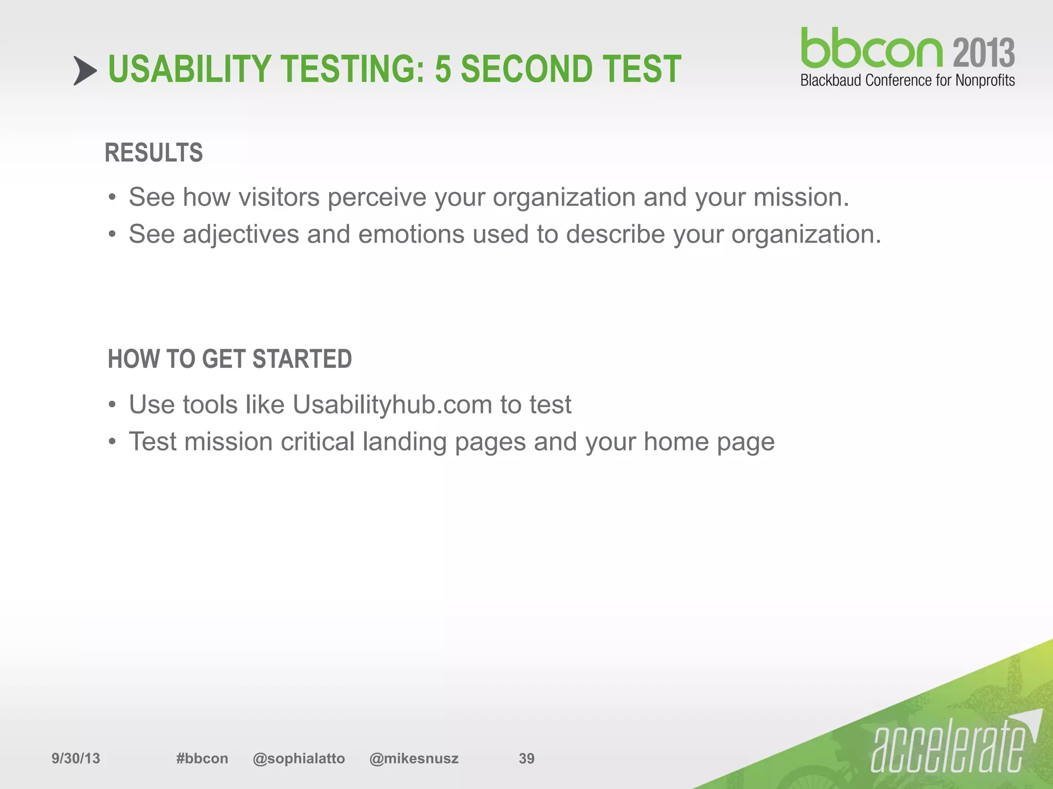 9/30/13 #bbcon @sophialatto @mikesnusz 39
USABILITY TESTING: 5 SECOND TEST
RESULTS
•  See how visitors perceive your organization and your mission.
•  See adjectives and emotions used to describe your organization.
HOW TO GET STARTED
•  Use tools like Usabilityhub.com to test
•  Test mission critical landing pages and your home page
 