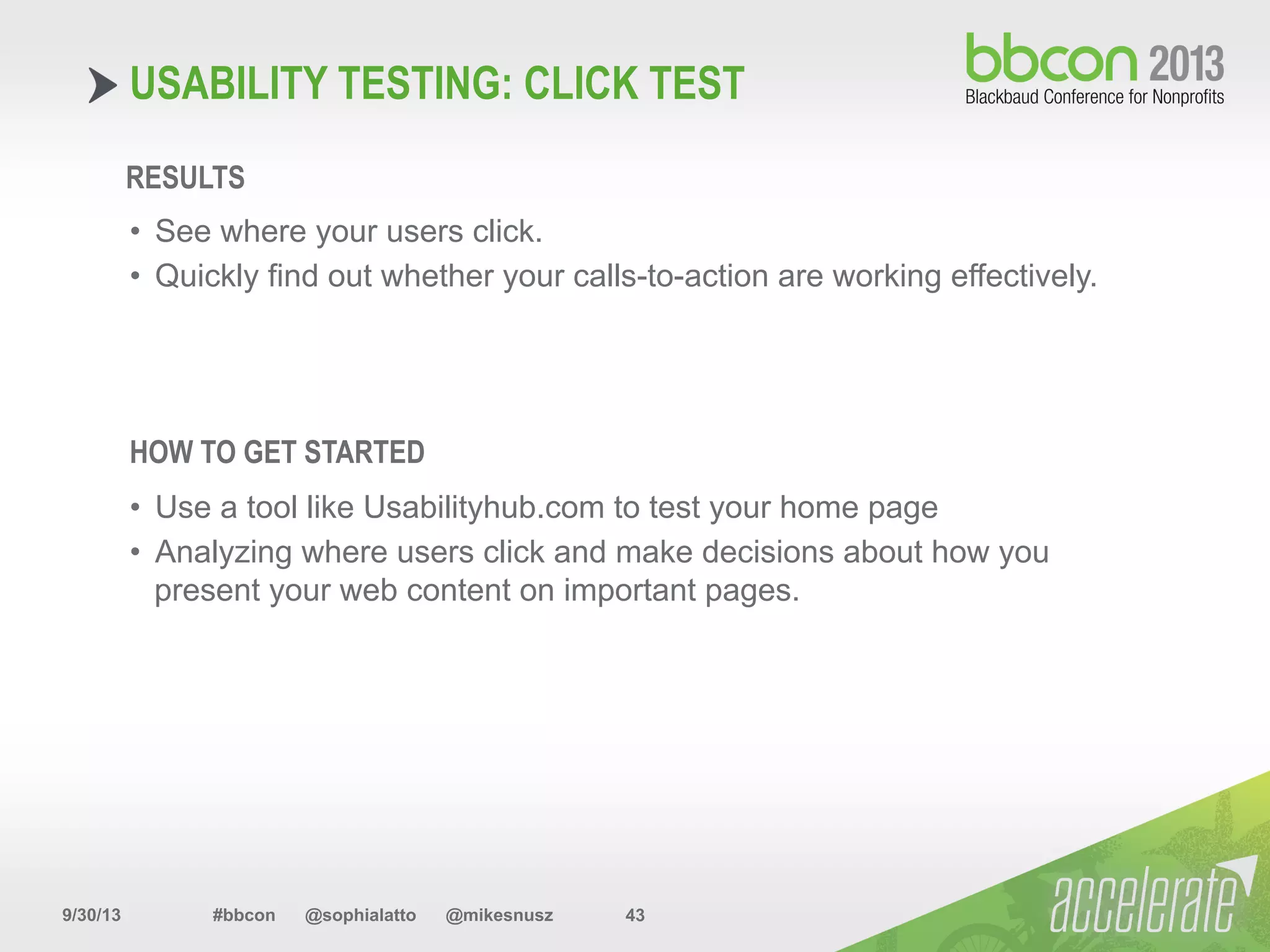 9/30/13 #bbcon @sophialatto @mikesnusz 43
USABILITY TESTING: CLICK TEST
RESULTS
•  See where your users click.
•  Quickly find out whether your calls-to-action are working effectively.
HOW TO GET STARTED
•  Use a tool like Usabilityhub.com to test your home page
•  Analyzing where users click and make decisions about how you
present your web content on important pages.
 