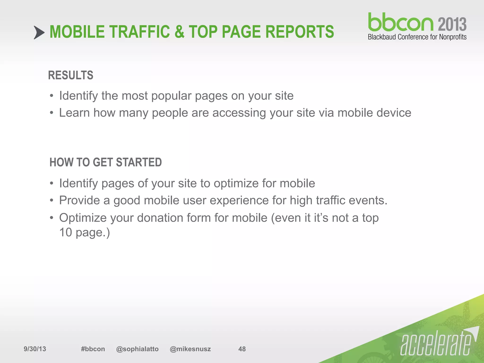 9/30/13 #bbcon @sophialatto @mikesnusz 48
MOBILE TRAFFIC & TOP PAGE REPORTS
RESULTS
•  Identify the most popular pages on your site
•  Learn how many people are accessing your site via mobile device
HOW TO GET STARTED
•  Identify pages of your site to optimize for mobile
•  Provide a good mobile user experience for high traffic events.
•  Optimize your donation form for mobile (even it it’s not a top
10 page.)
 