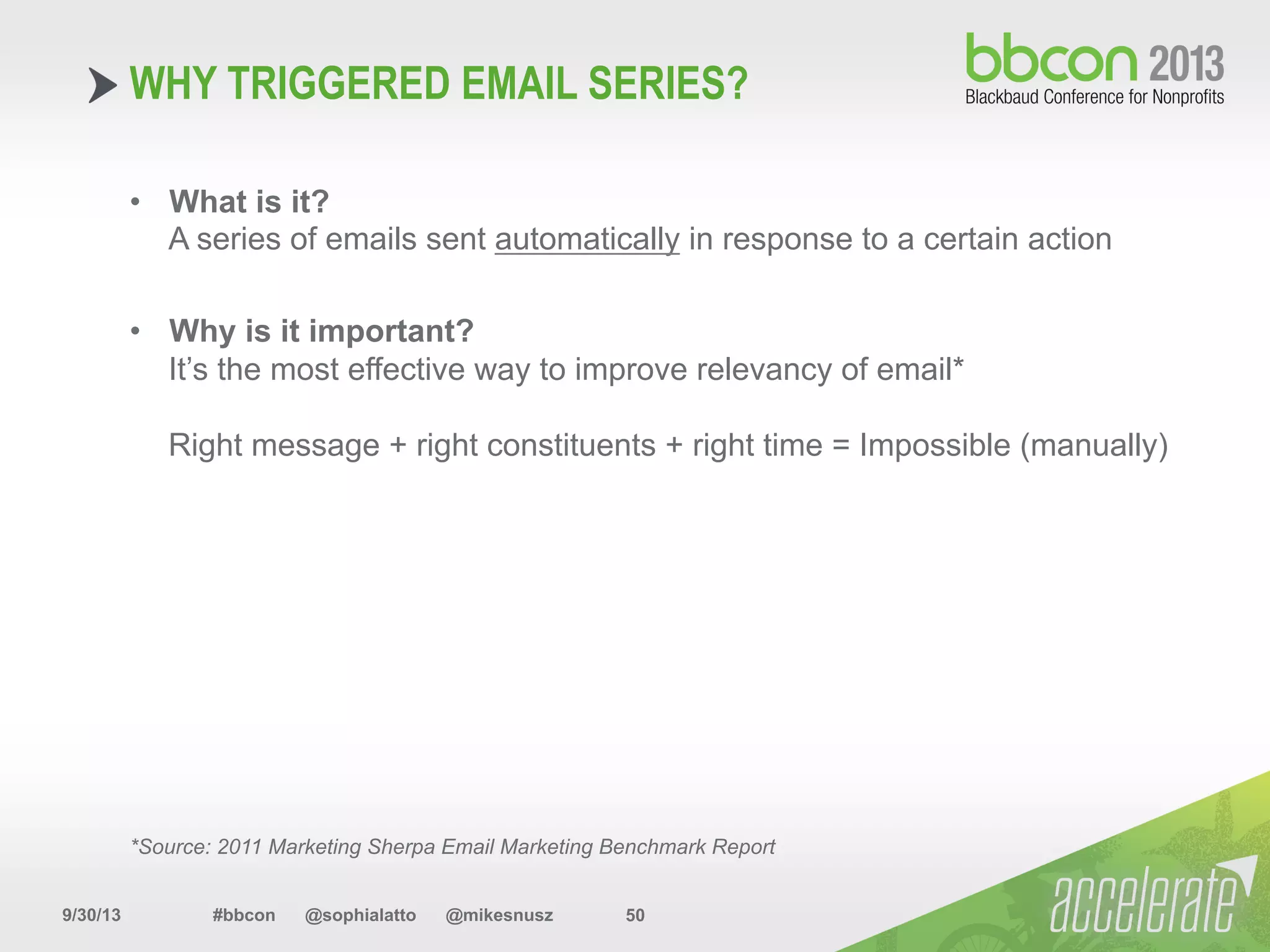 9/30/13 #bbcon @sophialatto @mikesnusz 50
WHY TRIGGERED EMAIL SERIES?
•  What is it?
A series of emails sent automatically in response to a certain action
•  Why is it important?
It’s the most effective way to improve relevancy of email*
Right message + right constituents + right time = Impossible (manually)
*Source: 2011 Marketing Sherpa Email Marketing Benchmark Report
 