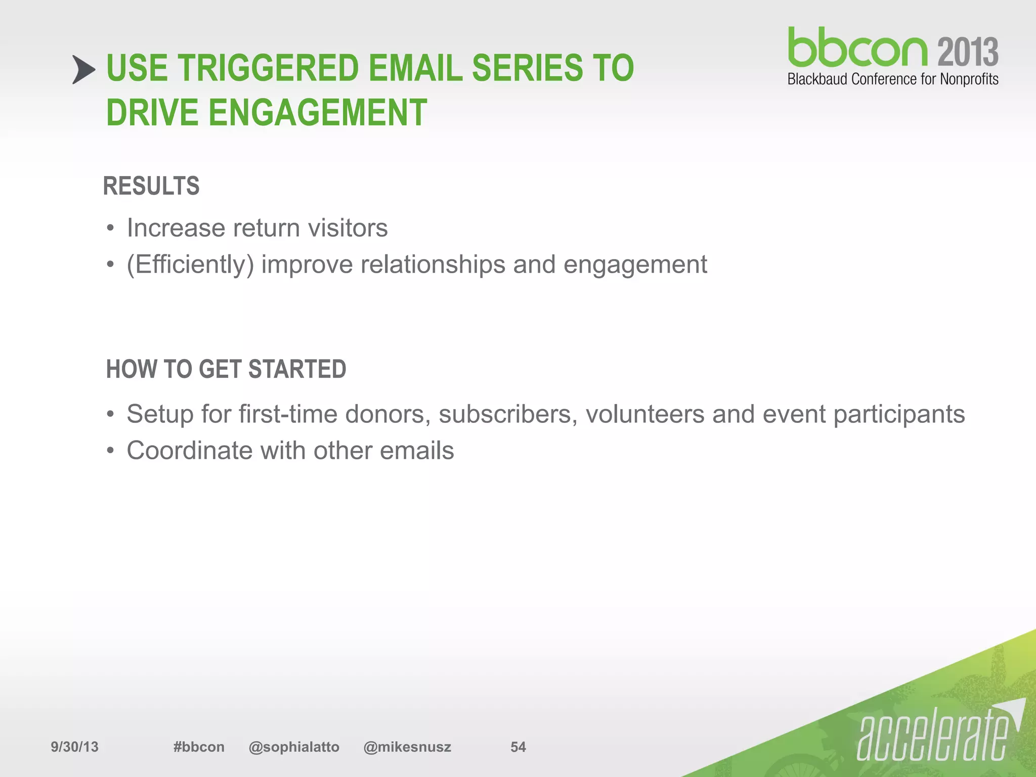 9/30/13 #bbcon @sophialatto @mikesnusz 54
USE TRIGGERED EMAIL SERIES TO
DRIVE ENGAGEMENT
RESULTS
•  Increase return visitors
•  (Efficiently) improve relationships and engagement
HOW TO GET STARTED
•  Setup for first-time donors, subscribers, volunteers and event participants
•  Coordinate with other emails
 