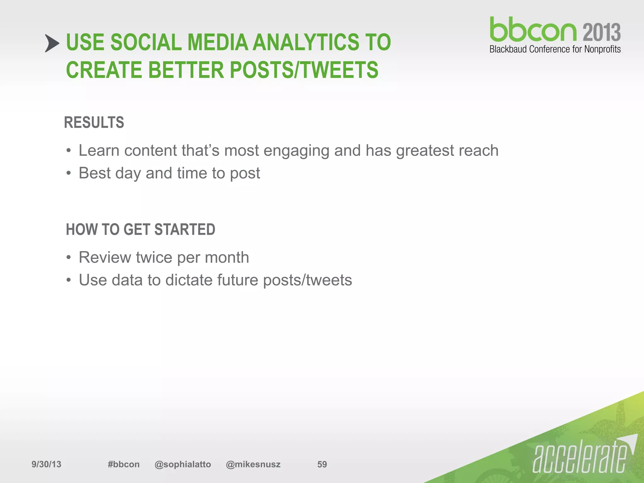 9/30/13 #bbcon @sophialatto @mikesnusz 59
USE SOCIAL MEDIA ANALYTICS TO
CREATE BETTER POSTS/TWEETS
RESULTS
•  Learn content that’s most engaging and has greatest reach
•  Best day and time to post
HOW TO GET STARTED
•  Review twice per month
•  Use data to dictate future posts/tweets
 