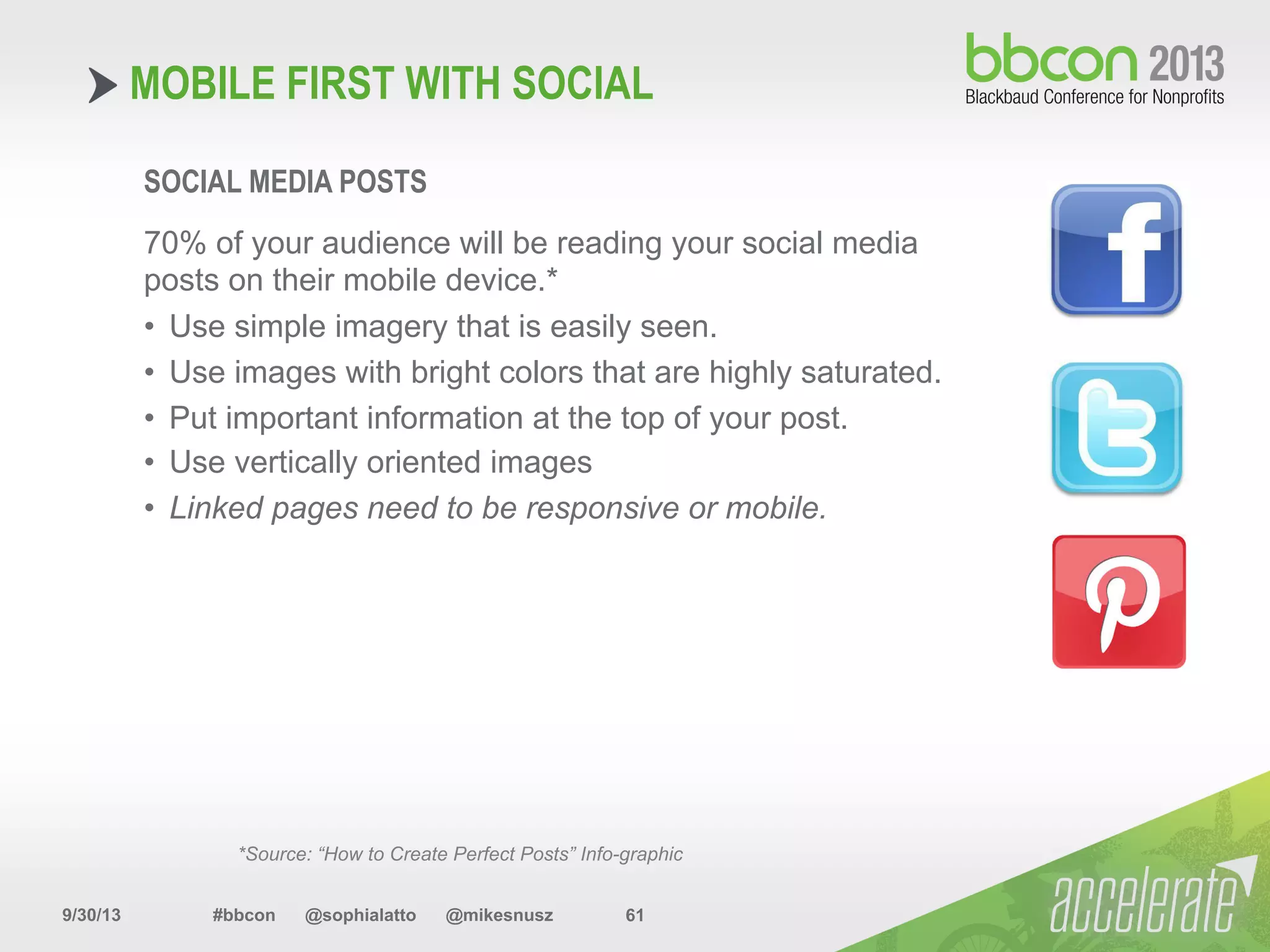 9/30/13 #bbcon @sophialatto @mikesnusz 61
MOBILE FIRST WITH SOCIAL
SOCIAL MEDIA POSTS
70% of your audience will be reading your social media
posts on their mobile device.*
•  Use simple imagery that is easily seen.
•  Use images with bright colors that are highly saturated.
•  Put important information at the top of your post.
•  Use vertically oriented images
•  Linked pages need to be responsive or mobile.
*Source: “How to Create Perfect Posts” Info-graphic
 