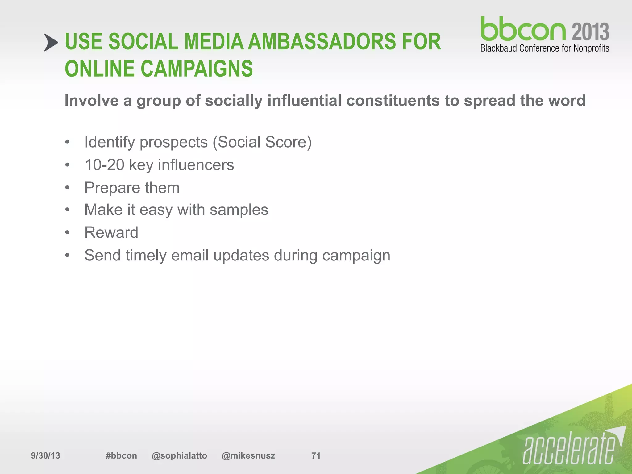 9/30/13 #bbcon @sophialatto @mikesnusz 71
USE SOCIAL MEDIA AMBASSADORS FOR
ONLINE CAMPAIGNS
Involve a group of socially influential constituents to spread the word
•  Identify prospects (Social Score)
•  10-20 key influencers
•  Prepare them
•  Make it easy with samples
•  Reward
•  Send timely email updates during campaign
 