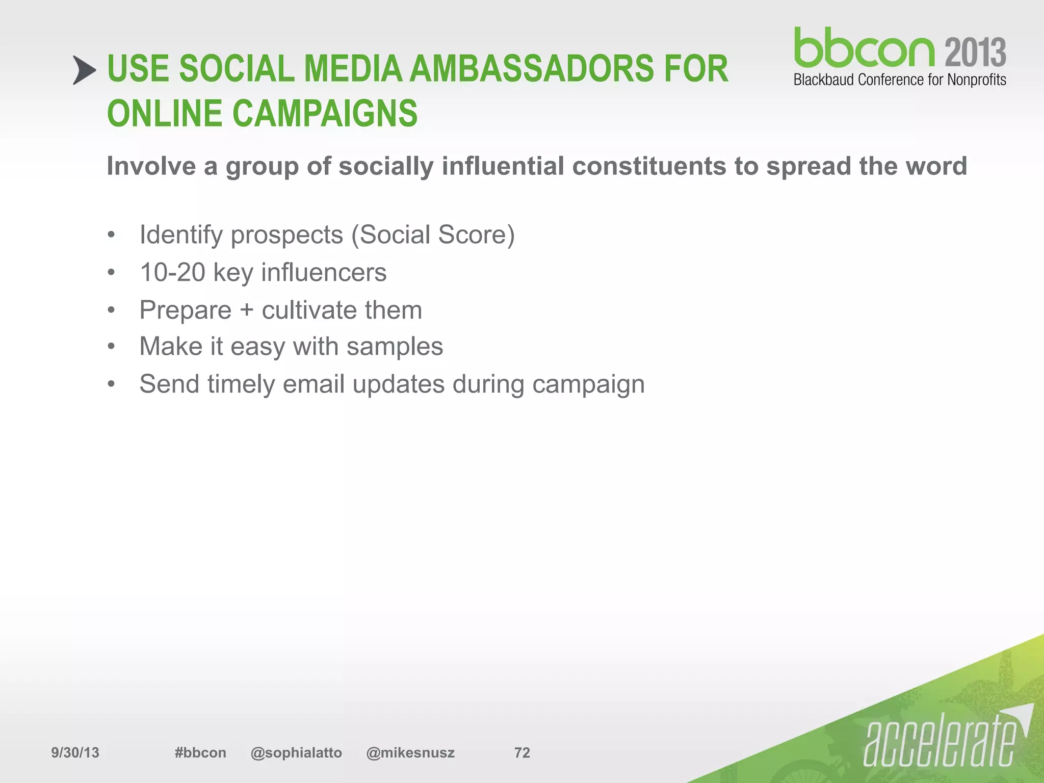 9/30/13 #bbcon @sophialatto @mikesnusz 72
USE SOCIAL MEDIA AMBASSADORS FOR
ONLINE CAMPAIGNS
Involve a group of socially influential constituents to spread the word
•  Identify prospects (Social Score)
•  10-20 key influencers
•  Prepare + cultivate them
•  Make it easy with samples
•  Send timely email updates during campaign
 