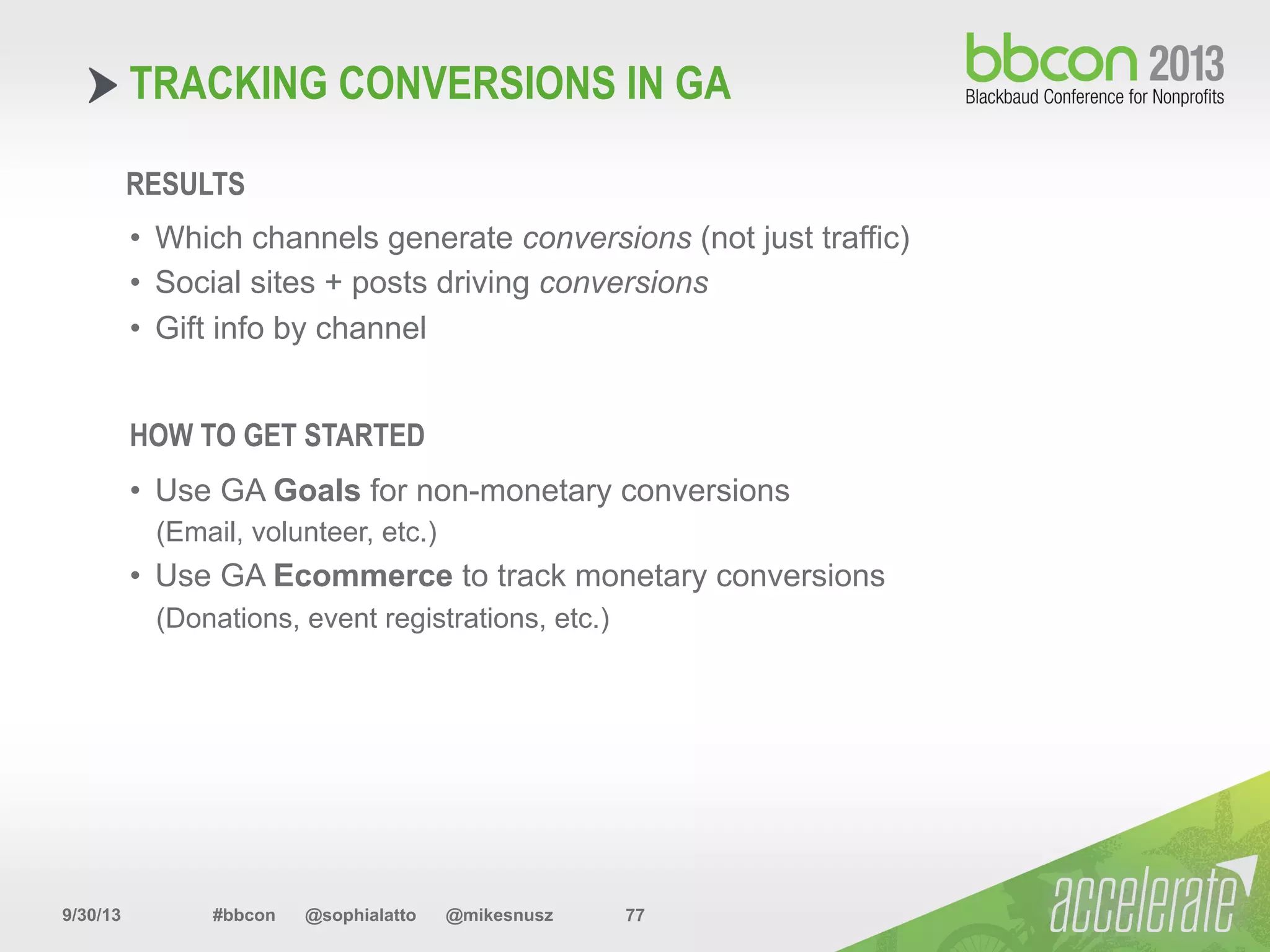 9/30/13 #bbcon @sophialatto @mikesnusz 77
TRACKING CONVERSIONS IN GA
RESULTS
•  Which channels generate conversions (not just traffic)
•  Social sites + posts driving conversions
•  Gift info by channel
HOW TO GET STARTED
•  Use GA Goals for non-monetary conversions
(Email, volunteer, etc.)
•  Use GA Ecommerce to track monetary conversions
(Donations, event registrations, etc.)
 