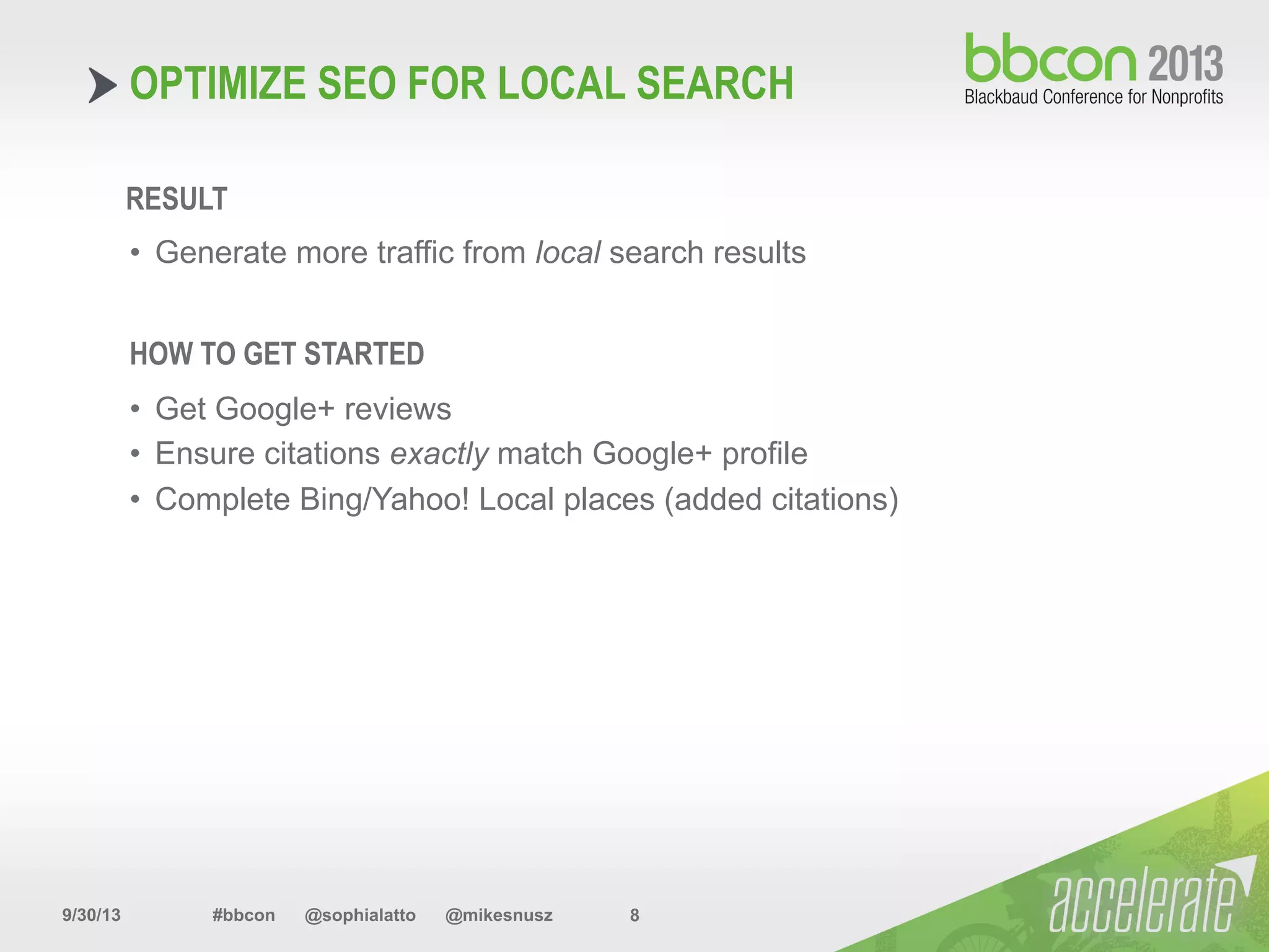 9/30/13 #bbcon @sophialatto @mikesnusz 8
OPTIMIZE SEO FOR LOCAL SEARCH
RESULT
•  Generate more traffic from local search results
HOW TO GET STARTED
•  Get Google+ reviews
•  Ensure citations exactly match Google+ profile
•  Complete Bing/Yahoo! Local places (added citations)
 