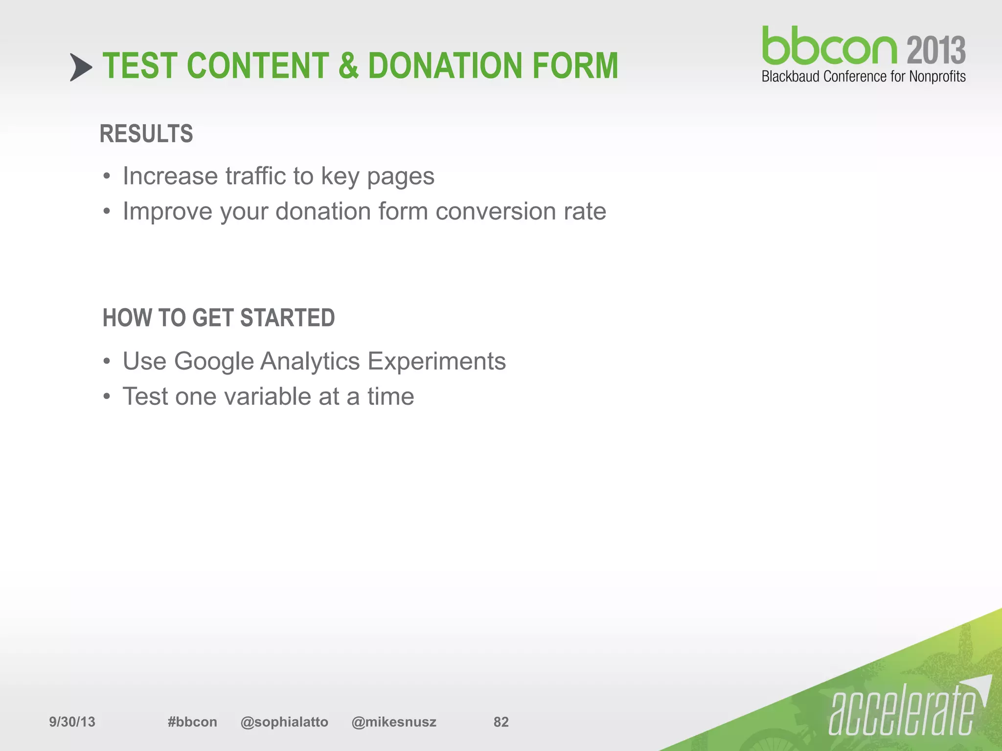 9/30/13 #bbcon @sophialatto @mikesnusz 82
TEST CONTENT & DONATION FORM
RESULTS
•  Increase traffic to key pages
•  Improve your donation form conversion rate
HOW TO GET STARTED
•  Use Google Analytics Experiments
•  Test one variable at a time
 