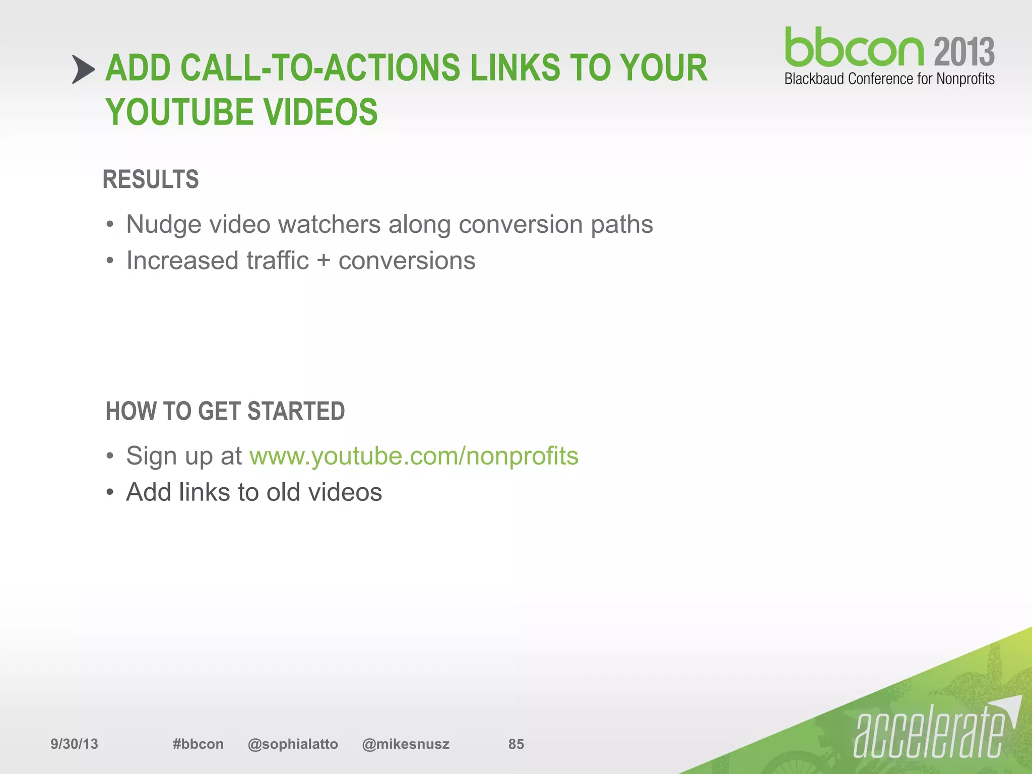 9/30/13 #bbcon @sophialatto @mikesnusz 85
ADD CALL-TO-ACTIONS LINKS TO YOUR
YOUTUBE VIDEOS
RESULTS
•  Nudge video watchers along conversion paths
•  Increased traffic + conversions
HOW TO GET STARTED
•  Sign up at www.youtube.com/nonprofits
•  Add links to old videos
 