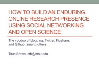 HOW TO BUILD AN ENDURING
ONLINE RESEARCH PRESENCE
USING SOCIAL NETWORKING
AND OPEN SCIENCE
The voodoo of blogging, Twitter, Figshare,
and Github, among others.
Titus Brown, ctb@msu.edu
 