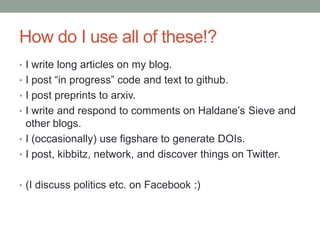 How do I use all of these!?
• I write long articles on my blog.
• I post “in progress” code and text to github.
• I post preprints to arxiv.
• I write and respond to comments on Haldane‟s Sieve and
other blogs.
• I (occasionally) use figshare to generate DOIs.
• I post, kibbitz, network, and discover things on Twitter.
• (I discuss politics etc. on Facebook :)
 