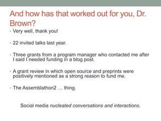 And how has that worked out for you, Dr.
Brown?
• Very well, thank you!
• 22 invited talks last year.
• Three grants from a program manager who contacted me after
I said I needed funding in a blog post.
• A grant review in which open source and preprints were
positively mentioned as a strong reason to fund me.
• The Assemblathon2 … thing.
Social media nucleated conversations and interactions.
 