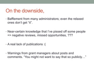On the downside,
• Bafflement from many administrators; even the relaxed
ones don‟t get “it”.
• Near-certain knowledge that I‟ve pissed off some people
=> negative reviews, missed opportunities, ???
• A real lack of publications :(
• Warnings from grant managers about posts and
comments. “You might not want to say that so publicly…”
 