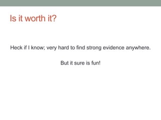 Is it worth it?
Heck if I know; very hard to find strong evidence anywhere.
But it sure is fun!
 